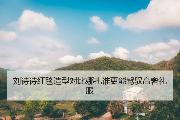 刘诗诗红毯造型对比娜扎谁更能驾驭高奢礼服